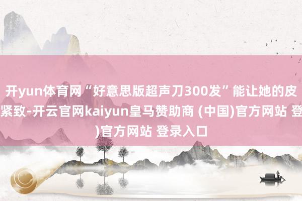 开yun体育网“好意思版超声刀300发”能让她的皮肤愈加紧致