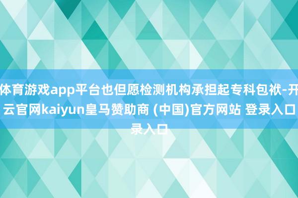 体育游戏app平台也但愿检测机构承担起专科包袱-开云官网ka