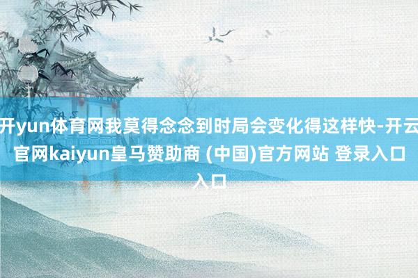开yun体育网我莫得念念到时局会变化得这样快-开云官网kai