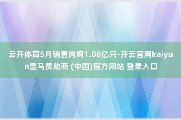 云开体育5月销售肉鸡1.08亿只-开云官网kaiyun皇马赞助商 (中国)官方网站 登录入口
