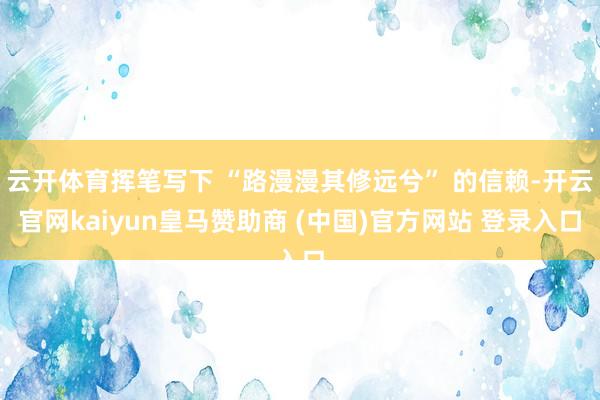 云开体育挥笔写下 “路漫漫其修远兮” 的信赖-开云官网kaiyun皇马赞助商 (中国)官方网站 登录入口