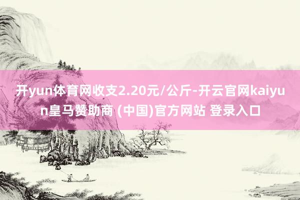 开yun体育网收支2.20元/公斤-开云官网kaiyun皇马