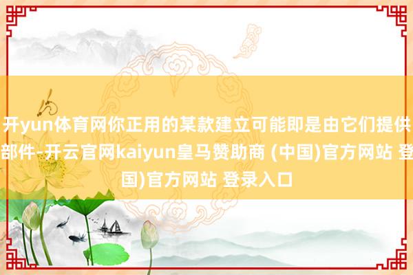 开yun体育网你正用的某款建立可能即是由它们提供的电板部件-开云官网kaiyun皇马赞助商 (中国)官方网站 登录入口