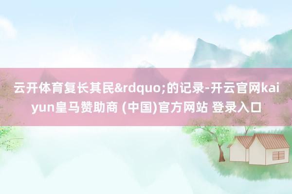 云开体育复长其民&rdquo;的记录-开云官网kai