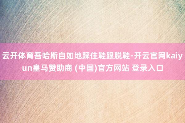 云开体育吾哈斯自如地踩住鞋跟脱鞋-开云官网kaiyun皇马赞助商 (中国)官方网站 登录入口