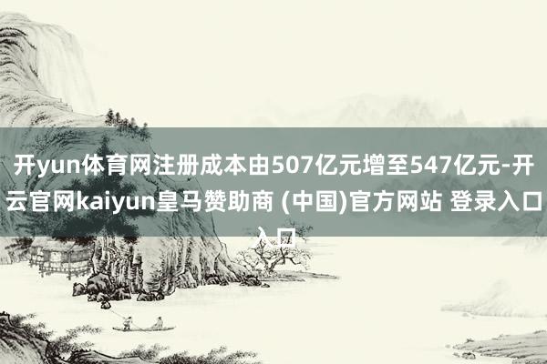 开yun体育网注册成本由507亿元增至547亿元-开云官网kaiyun皇马赞助商 (中国)官方网站 登录入口