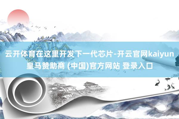 云开体育在这里开发下一代芯片-开云官网kaiyun皇马赞助商