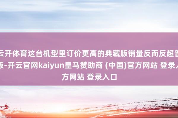 云开体育这台机型里订价更高的典藏版销量反而反超普通版-开云官网kaiyun皇马赞助商 (中国)官方网站 登录入口
