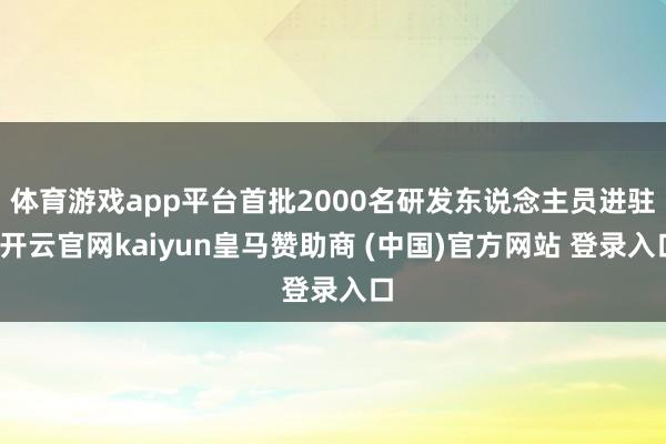 体育游戏app平台首批2000名研发东说念主员进驻-开云官网kaiyun皇马赞助商 (中国)官方网站 登录入口