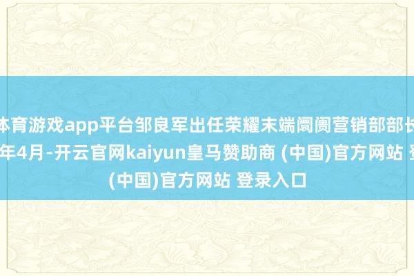 体育游戏app平台邹良军出任荣耀末端阛阓营销部部长;2023年4月-开云官网kaiyun皇马赞助商 (中国)官方网站 登录入口
