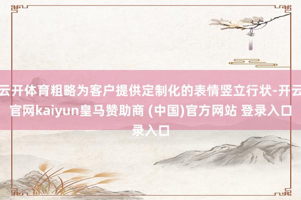 云开体育粗略为客户提供定制化的表情竖立行状-开云官网kaiyun皇马赞助商 (中国)官方网站 登录入口