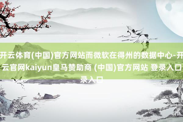 开云体育(中国)官方网站而微软在得州的数据中心-开云官网kaiyun皇马赞助商 (中国)官方网站 登录入口