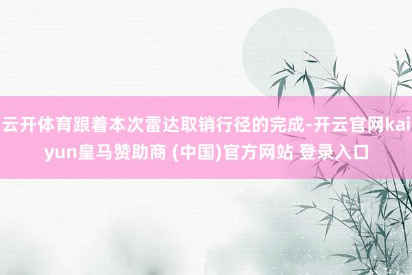 云开体育跟着本次雷达取销行径的完成-开云官网kaiyun皇马赞助商 (中国)官方网站 登录入口