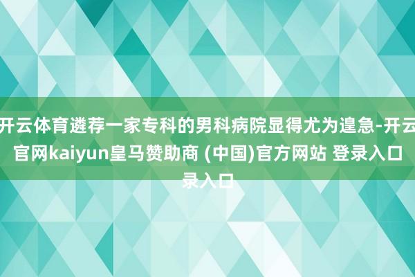 开云体育遴荐一家专科的男科病院显得尤为遑急-开云官网kaiy