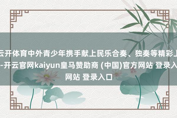 云开体育中外青少年携手献上民乐合奏、独奏等精彩上演-开云官网