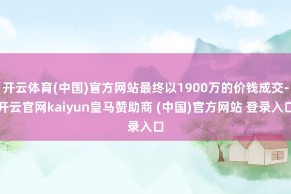 开云体育(中国)官方网站最终以1900万的价钱成交-开云官网kaiyun皇马赞助商 (中国)官方网站 登录入口