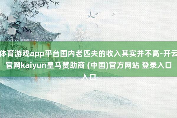 体育游戏app平台国内老匹夫的收入其实并不高-开云官网kaiyun皇马赞助商 (中国)官方网站 登录入口