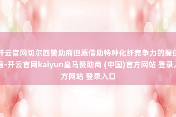 开云官网切尔西赞助商但愿借助特种化纤竞争力的握住增强-开云官网kaiyun皇马赞助商 (中国)官方网站 登录入口