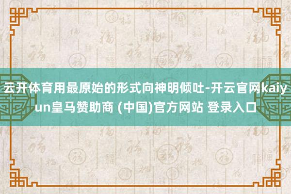 云开体育用最原始的形式向神明倾吐-开云官网kaiyun皇马赞助商 (中国)官方网站 登录入口