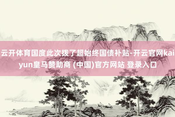 云开体育国度此次拨了超始终国债补贴-开云官网kaiyun皇马