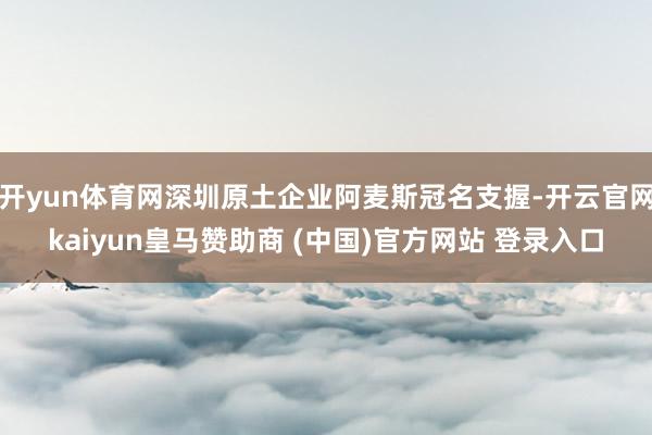 开yun体育网深圳原土企业阿麦斯冠名支握-开云官网kaiyun皇马赞助商 (中国)官方网站 登录入口