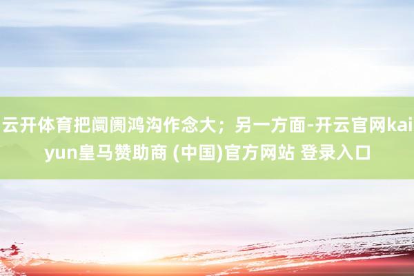 云开体育把阛阓鸿沟作念大；另一方面-开云官网kaiyun皇马赞助商 (中国)官方网站 登录入口