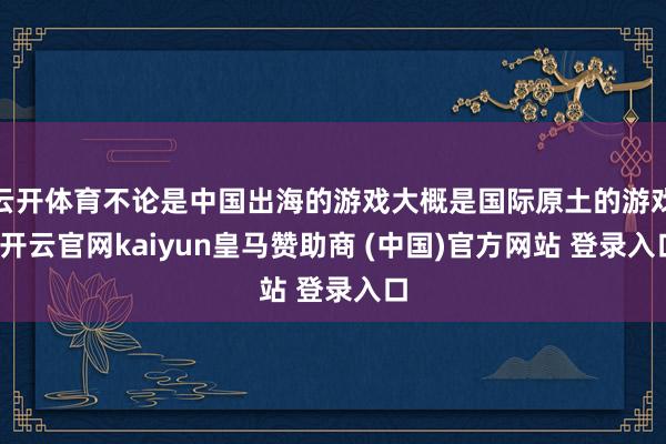 云开体育不论是中国出海的游戏大概是国际原土的游戏-开云官网kaiyun皇马赞助商 (中国)官方网站 登录入口