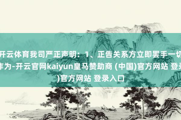 开云体育我司严正声明：1、正告关系方立即罢手一切非法作为-开云官网kaiyun皇马赞助商 (中国)官方网站 登录入口
