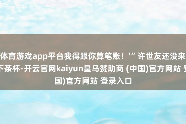 体育游戏app平台我得跟你算笔账！’”许世友还没来得及放下茶