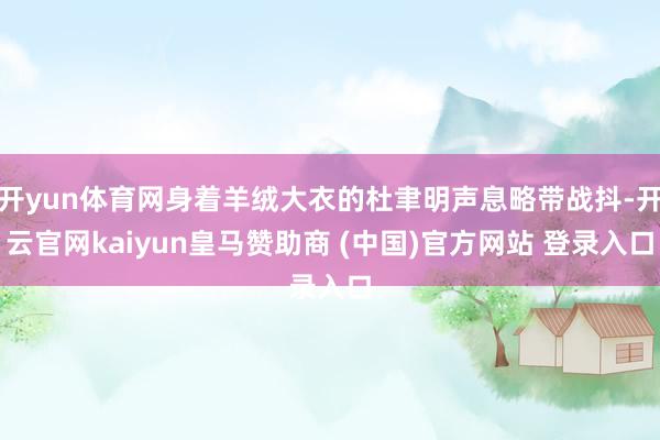开yun体育网身着羊绒大衣的杜聿明声息略带战抖-开云官网kaiyun皇马赞助商 (中国)官方网站 登录入口