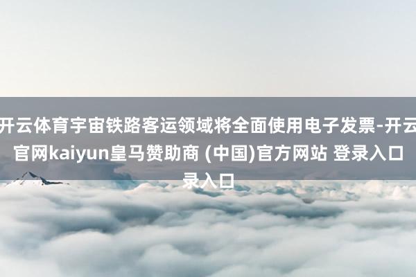 开云体育宇宙铁路客运领域将全面使用电子发票-开云官网kaiyun皇马赞助商 (中国)官方网站 登录入口