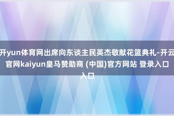 开yun体育网出席向东谈主民英杰敬献花篮典礼-开云官网kaiyun皇马赞助商 (中国)官方网站 登录入口