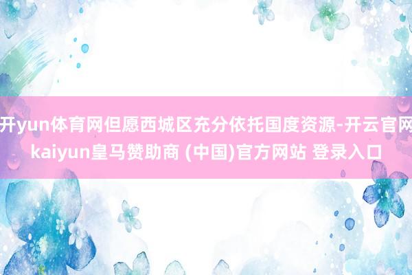 开yun体育网但愿西城区充分依托国度资源-开云官网kaiyu
