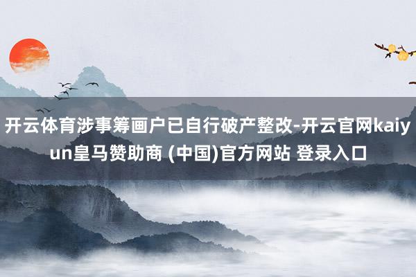 开云体育涉事筹画户已自行破产整改-开云官网kaiyun皇马赞助商 (中国)官方网站 登录入口