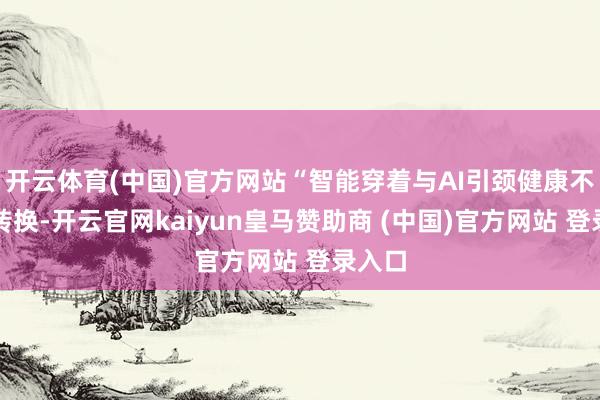 开云体育(中国)官方网站“智能穿着与AI引颈健康不雅念转换-开云官网kaiyun皇马赞助商 (中国)官方网站 登录入口