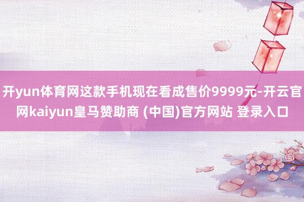 开yun体育网这款手机现在看成售价9999元-开云官网kaiyun皇马赞助商 (中国)官方网站 登录入口