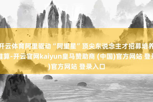 开云体育阿里驱动“阿里星”顶尖东说念主才招募培养盘算推算-开云官网kaiyun皇马赞助商 (中国)官方网站 登录入口