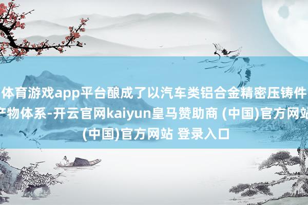 体育游戏app平台酿成了以汽车类铝合金精密压铸件为中枢的产物体系-开云官网kaiyun皇马赞助商 (中国)官方网站 登录入口
