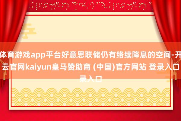 体育游戏app平台好意思联储仍有络续降息的空间-开云官网kaiyun皇马赞助商 (中国)官方网站 登录入口