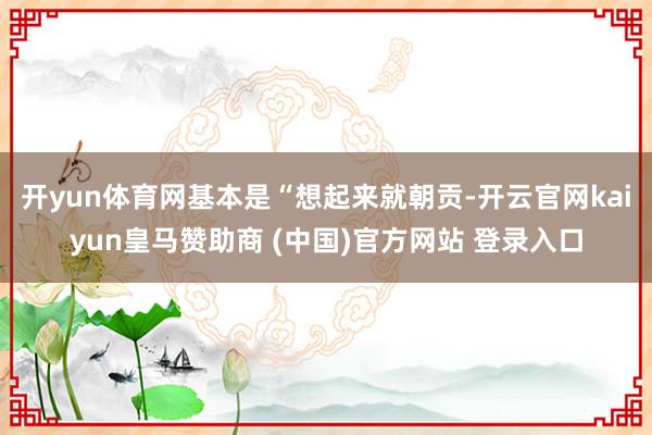 开yun体育网基本是“想起来就朝贡-开云官网kaiyun皇马